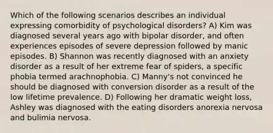 Which of the following scenarios describes an individual expressing comorbidity of psychological disorders? A) Kim was diagnosed several years ago with bipolar disorder, and often experiences episodes of severe depression followed by manic episodes. B) Shannon was recently diagnosed with an anxiety disorder as a result of her extreme fear of spiders, a specific phobia termed arachnophobia. C) Manny's not convinced he should be diagnosed with conversion disorder as a result of the low lifetime prevalence. D) Following her dramatic weight loss, Ashley was diagnosed with the eating disorders anorexia nervosa and bulimia nervosa.