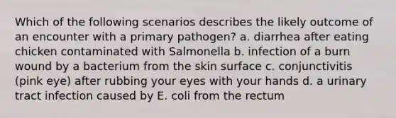 Which of the following scenarios describes the likely outcome of an encounter with a primary pathogen? a. diarrhea after eating chicken contaminated with Salmonella b. infection of a burn wound by a bacterium from the skin surface c. conjunctivitis (pink eye) after rubbing your eyes with your hands d. a urinary tract infection caused by E. coli from the rectum