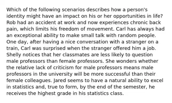 Which of the following scenarios describes how a person's identity might have an impact on his or her opportunities in life? Rob had an accident at work and now experiences chronic back pain, which limits his freedom of movement. Carl has always had an exceptional ability to make small talk with random people. One day, after having a nice conversation with a stranger on a train, Carl was surprised when the stranger offered him a job. Shelly notices that her classmates are less likely to question male professors than female professors. She wonders whether the relative lack of criticism for male professors means male professors in the university will be more successful than their female colleagues. Jared seems to have a natural ability to excel in statistics and, true to form, by the end of the semester, he receives the highest grade in his statistics class.