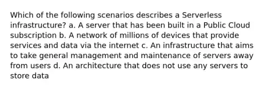 Which of the following scenarios describes a Serverless infrastructure? a. A server that has been built in a Public Cloud subscription b. A network of millions of devices that provide services and data via the internet c. An infrastructure that aims to take general management and maintenance of servers away from users d. An architecture that does not use any servers to store data