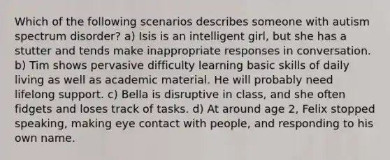 Which of the following scenarios describes someone with autism spectrum disorder? a) Isis is an intelligent girl, but she has a stutter and tends make inappropriate responses in conversation. b) Tim shows pervasive difficulty learning basic skills of daily living as well as academic material. He will probably need lifelong support. c) Bella is disruptive in class, and she often fidgets and loses track of tasks. d) At around age 2, Felix stopped speaking, making eye contact with people, and responding to his own name.