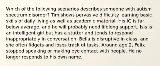 Which of the following scenarios describes someone with autism spectrum disorder? Tim shows pervasive difficulty learning basic skills of daily living as well as academic material. His IQ is far below average, and he will probably need lifelong support. Isis is an intelligent girl but has a stutter and tends to respond inappropriately in conversation. Bella is disruptive in class, and she often fidgets and loses track of tasks. Around age 2, Felix stopped speaking or making eye contact with people. He no longer responds to his own name.