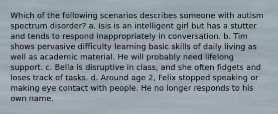 Which of the following scenarios describes someone with autism spectrum disorder? a. Isis is an intelligent girl but has a stutter and tends to respond inappropriately in conversation. b. Tim shows pervasive difficulty learning basic skills of daily living as well as academic material. He will probably need lifelong support. c. Bella is disruptive in class, and she often fidgets and loses track of tasks. d. Around age 2, Felix stopped speaking or making eye contact with people. He no longer responds to his own name.