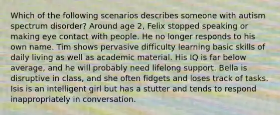 Which of the following scenarios describes someone with autism spectrum disorder? Around age 2, Felix stopped speaking or making eye contact with people. He no longer responds to his own name. Tim shows pervasive difficulty learning basic skills of daily living as well as academic material. His IQ is far below average, and he will probably need lifelong support. Bella is disruptive in class, and she often fidgets and loses track of tasks. Isis is an intelligent girl but has a stutter and tends to respond inappropriately in conversation.