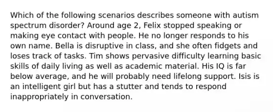 Which of the following scenarios describes someone with autism spectrum disorder? Around age 2, Felix stopped speaking or making eye contact with people. He no longer responds to his own name. Bella is disruptive in class, and she often fidgets and loses track of tasks. Tim shows pervasive difficulty learning basic skills of daily living as well as academic material. His IQ is far below average, and he will probably need lifelong support. Isis is an intelligent girl but has a stutter and tends to respond inappropriately in conversation.