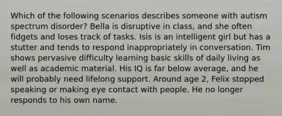 Which of the following scenarios describes someone with autism spectrum disorder? Bella is disruptive in class, and she often fidgets and loses track of tasks. Isis is an intelligent girl but has a stutter and tends to respond inappropriately in conversation. Tim shows pervasive difficulty learning basic skills of daily living as well as academic material. His IQ is far below average, and he will probably need lifelong support. Around age 2, Felix stopped speaking or making eye contact with people. He no longer responds to his own name.