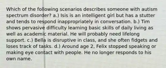 Which of the following scenarios describes someone with autism spectrum disorder? a.) Isis is an intelligent girl but has a stutter and tends to respond inappropriately in conversation. b.) Tim shows pervasive difficulty learning basic skills of daily living as well as academic material. He will probably need lifelong support. c.) Bella is disruptive in class, and she often fidgets and loses track of tasks. d.) Around age 2, Felix stopped speaking or making eye contact with people. He no longer responds to his own name.