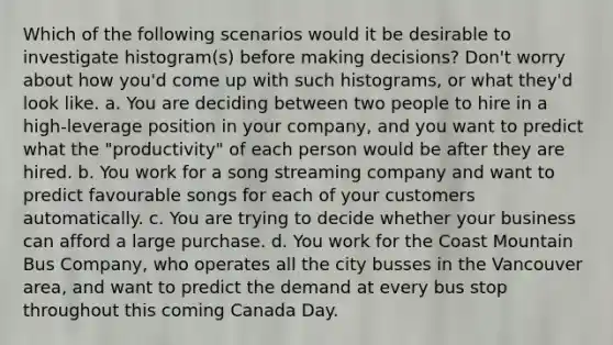 Which of the following scenarios would it be desirable to investigate histogram(s) before making decisions? Don't worry about how you'd come up with such histograms, or what they'd look like. a. You are deciding between two people to hire in a high-leverage position in your company, and you want to predict what the "productivity" of each person would be after they are hired. b. You work for a song streaming company and want to predict favourable songs for each of your customers automatically. c. You are trying to decide whether your business can afford a large purchase. d. You work for the Coast Mountain Bus Company, who operates all the city busses in the Vancouver area, and want to predict the demand at every bus stop throughout this coming Canada Day.