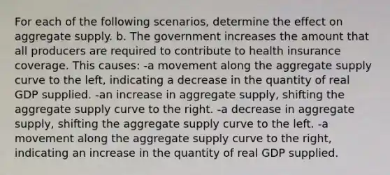 For each of the following scenarios, determine the effect on aggregate supply. b. The government increases the amount that all producers are required to contribute to health insurance coverage. This causes: -a movement along the aggregate supply curve to the left, indicating a decrease in the quantity of real GDP supplied. -an increase in aggregate supply, shifting the aggregate supply curve to the right. -a decrease in aggregate supply, shifting the aggregate supply curve to the left. -a movement along the aggregate supply curve to the right, indicating an increase in the quantity of real GDP supplied.