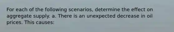 For each of the following scenarios, determine the effect on aggregate supply. a. There is an unexpected decrease in oil prices. This causes: