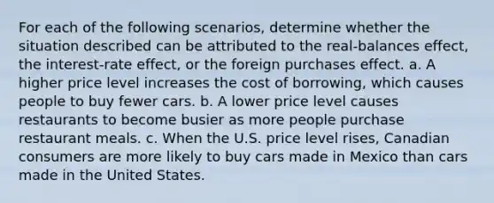 For each of the following scenarios, determine whether the situation described can be attributed to the real-balances effect, the interest-rate effect, or the foreign purchases effect. a. A higher price level increases the cost of borrowing, which causes people to buy fewer cars. b. A lower price level causes restaurants to become busier as more people purchase restaurant meals. c. When the U.S. price level rises, Canadian consumers are more likely to buy cars made in Mexico than cars made in the United States.