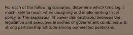 For each of the following scenarios, determine which time lag is most likely to result when designing and implementing fiscal policy. a. The separation of power demonstrated between the legislative and executive branches of government combined with strong partisanship attitude among our elected politicians.