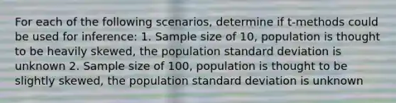 For each of the following scenarios, determine if t-methods could be used for inference: 1. Sample size of 10, population is thought to be heavily skewed, the population standard deviation is unknown 2. Sample size of 100, population is thought to be slightly skewed, the population standard deviation is unknown