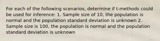 For each of the following scenarios, determine if t-methods could be used for inference: 1. Sample size of 10, the population is normal and the population standard deviation is unknown 2. Sample size is 100, the population is normal and the population standard deviation is unknown