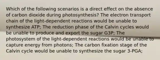 Which of the following scenarios is a direct effect on the absence of carbon dioxide during photosynthesis? The electron transport chain of the light-dependent reactions would be unable to synthesize ATP; The reduction phase of the Calvin cycles would be unable to produce and export the sugar G3P; The photosystem of the light-dependent reactions would be unable to capture energy from photons; The carbon fixation stage of the Calvin cycle would be unable to synthesize the sugar 3-PGA;