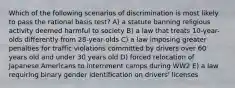 Which of the following scenarios of discrimination is most likely to pass the rational basis test? A) a statute banning religious activity deemed harmful to society B) a law that treats 10-year-olds differently from 28-year-olds C) a law imposing greater penalties for traffic violations committed by drivers over 60 years old and under 30 years old D) forced relocation of Japanese Americans to internment camps during WW2 E) a law requiring binary gender identification on drivers' licenses