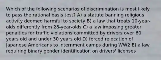 Which of the following scenarios of discrimination is most likely to pass the rational basis test? A) a statute banning religious activity deemed harmful to society B) a law that treats 10-year-olds differently from 28-year-olds C) a law imposing greater penalties for traffic violations committed by drivers over 60 years old and under 30 years old D) forced relocation of Japanese Americans to internment camps during WW2 E) a law requiring binary gender identification on drivers' licenses