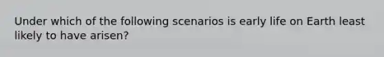 Under which of the following scenarios is early life on Earth least likely to have arisen?