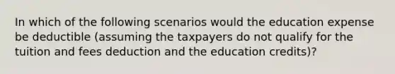 In which of the following scenarios would the education expense be deductible (assuming the taxpayers do not qualify for the tuition and fees deduction and the education credits)?