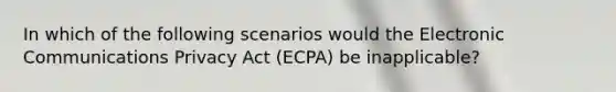 In which of the following scenarios would the Electronic Communications Privacy Act (ECPA) be inapplicable?