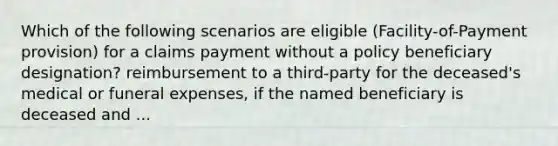 Which of the following scenarios are eligible (Facility-of-Payment provision) for a claims payment without a policy beneficiary designation? reimbursement to a third-party for the deceased's medical or funeral expenses, if the named beneficiary is deceased and ...