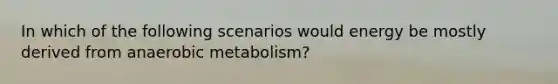 In which of the following scenarios would energy be mostly derived from anaerobic metabolism?