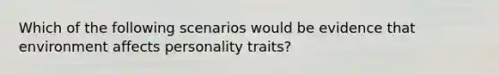 Which of the following scenarios would be evidence that environment affects personality traits?