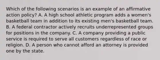 Which of the following scenarios is an example of an <a href='https://www.questionai.com/knowledge/k15TsidlpG-affirmative-action' class='anchor-knowledge'>affirmative action</a> policy? A. A high school athletic program adds a women's basketball team in addition to its existing men's basketball team. B. A federal contractor actively recruits underrepresented groups for positions in the company. C. A company providing a public service is required to serve all customers regardless of race or religion. D. A person who cannot afford an attorney is provided one by the state.