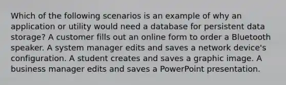 Which of the following scenarios is an example of why an application or utility would need a database for persistent data storage? A customer fills out an online form to order a Bluetooth speaker. A system manager edits and saves a network device's configuration. A student creates and saves a graphic image. A business manager edits and saves a PowerPoint presentation.