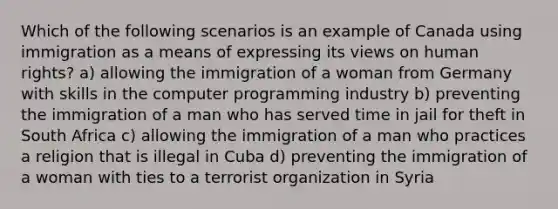 Which of the following scenarios is an example of Canada using immigration as a means of expressing its views on human rights? a) allowing the immigration of a woman from Germany with skills in the computer programming industry b) preventing the immigration of a man who has served time in jail for theft in South Africa c) allowing the immigration of a man who practices a religion that is illegal in Cuba d) preventing the immigration of a woman with ties to a terrorist organization in Syria