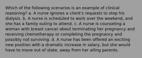 Which of the following scenarios is an example of clinical reasoning? a. A nurse ignores a client's requests to stop his dialysis. b. A nurse is scheduled to work over the weekend, and she has a family outing to attend. c. A nurse is counseling a woman with breast cancer about terminating her pregnancy and receiving chemotherapy or completing the pregnancy and possibly not surviving. d. A nurse has been offered an exciting new position with a dramatic increase in salary, but she would have to move out of state, away from her ailing parents.