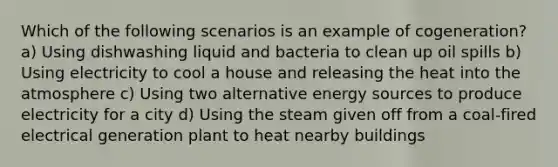 Which of the following scenarios is an example of cogeneration? a) Using dishwashing liquid and bacteria to clean up oil spills b) Using electricity to cool a house and releasing the heat into the atmosphere c) Using two alternative energy sources to produce electricity for a city d) Using the steam given off from a coal-fired electrical generation plant to heat nearby buildings