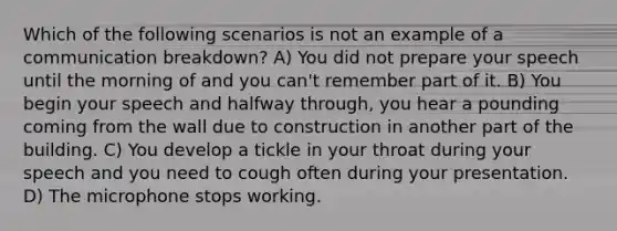 Which of the following scenarios is not an example of a communication breakdown? A) You did not prepare your speech until the morning of and you can't remember part of it. B) You begin your speech and halfway through, you hear a pounding coming from the wall due to construction in another part of the building. C) You develop a tickle in your throat during your speech and you need to cough often during your presentation. D) The microphone stops working.