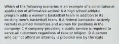 Which of the following scenarios is an example of a constitutional application of affirmative action? A A high school athletic program adds a women's basketball team in addition to its existing men's basketball team. B A federal contractor actively recruits qualified minorities and women for positions in the company. C A company providing a public service is required to serve all customers regardless of race or religion. D A person who cannot afford an attorney is provided one by the state.