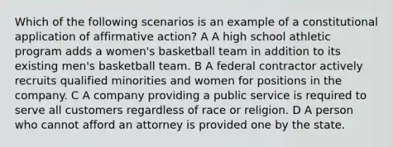 Which of the following scenarios is an example of a constitutional application of <a href='https://www.questionai.com/knowledge/k15TsidlpG-affirmative-action' class='anchor-knowledge'>affirmative action</a>? A A high school athletic program adds a women's basketball team in addition to its existing men's basketball team. B A federal contractor actively recruits qualified minorities and women for positions in the company. C A company providing a public service is required to serve all customers regardless of race or religion. D A person who cannot afford an attorney is provided one by the state.