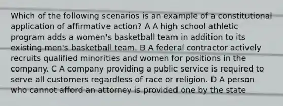 Which of the following scenarios is an example of a constitutional application of affirmative action? A A high school athletic program adds a women's basketball team in addition to its existing men's basketball team. B A federal contractor actively recruits qualified minorities and women for positions in the company. C A company providing a public service is required to serve all customers regardless of race or religion. D A person who cannot afford an attorney is provided one by the state