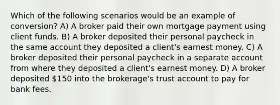 Which of the following scenarios would be an example of conversion? A) A broker paid their own mortgage payment using client funds. B) A broker deposited their personal paycheck in the same account they deposited a client's earnest money. C) A broker deposited their personal paycheck in a separate account from where they deposited a client's earnest money. D) A broker deposited 150 into the brokerage's trust account to pay for bank fees.