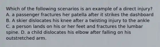 Which of the following scenarios is an example of a direct injury? A. a passenger fractures her patella after it strikes the dashboard B. A skier dislocates his knee after a twisting injury to the ankle C. a person lands on his or her feet and fractures the lumbar spine. D. a child dislocates his elbow after falling on his outstretched arm.