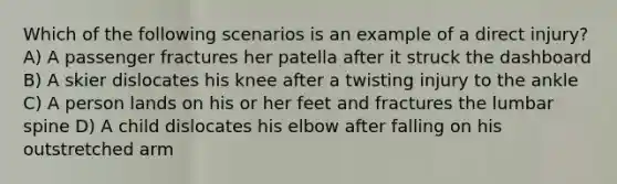 Which of the following scenarios is an example of a direct injury? A) A passenger fractures her patella after it struck the dashboard B) A skier dislocates his knee after a twisting injury to the ankle C) A person lands on his or her feet and fractures the lumbar spine D) A child dislocates his elbow after falling on his outstretched arm