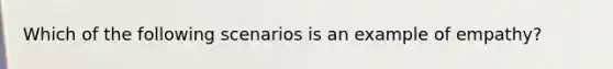 Which of the following scenarios is an example of empathy?