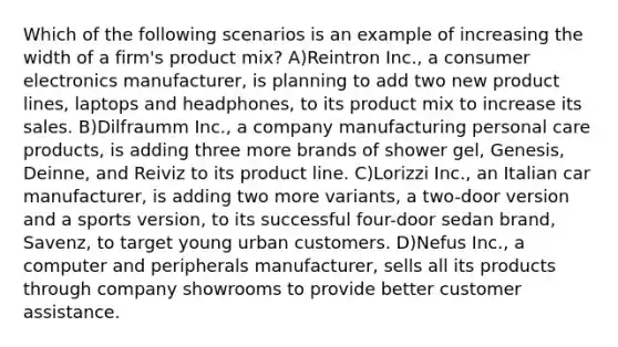 Which of the following scenarios is an example of increasing the width of a firm's product mix? A)Reintron Inc., a consumer electronics manufacturer, is planning to add two new product lines, laptops and headphones, to its product mix to increase its sales. B)Dilfraumm Inc., a company manufacturing personal care products, is adding three more brands of shower gel, Genesis, Deinne, and Reiviz to its product line. C)Lorizzi Inc., an Italian car manufacturer, is adding two more variants, a two-door version and a sports version, to its successful four-door sedan brand, Savenz, to target young urban customers. D)Nefus Inc., a computer and peripherals manufacturer, sells all its products through company showrooms to provide better customer assistance.