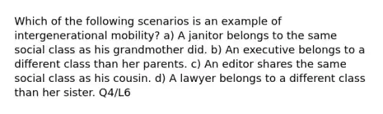 Which of the following scenarios is an example of intergenerational mobility? a) A janitor belongs to the same social class as his grandmother did. b) An executive belongs to a different class than her parents. c) An editor shares the same social class as his cousin. d) A lawyer belongs to a different class than her sister. Q4/L6