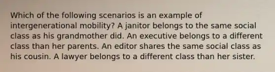 Which of the following scenarios is an example of intergenerational mobility? A janitor belongs to the same social class as his grandmother did. An executive belongs to a different class than her parents. An editor shares the same social class as his cousin. A lawyer belongs to a different class than her sister.