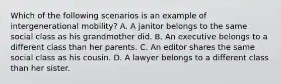 Which of the following scenarios is an example of intergenerational mobility? A. A janitor belongs to the same social class as his grandmother did. B. An executive belongs to a different class than her parents. C. An editor shares the same social class as his cousin. D. A lawyer belongs to a different class than her sister.