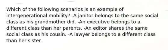 Which of the following scenarios is an example of intergenerational mobility? -A janitor belongs to the same social class as his grandmother did. -An executive belongs to a different class than her parents. -An editor shares the same social class as his cousin. -A lawyer belongs to a different class than her sister.