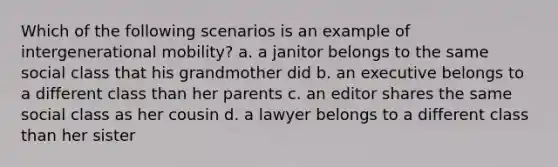 Which of the following scenarios is an example of intergenerational mobility? a. a janitor belongs to the same social class that his grandmother did b. an executive belongs to a different class than her parents c. an editor shares the same social class as her cousin d. a lawyer belongs to a different class than her sister