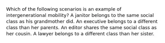 Which of the following scenarios is an example of intergenerational mobility? A janitor belongs to the same social class as his grandmother did. An executive belongs to a different class than her parents. An editor shares the same social class as her cousin. A lawyer belongs to a different class than her sister.