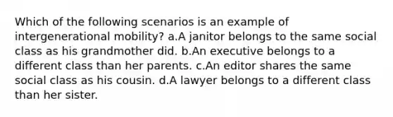 Which of the following scenarios is an example of intergenerational mobility? a.A janitor belongs to the same social class as his grandmother did. b.An executive belongs to a different class than her parents. c.An editor shares the same social class as his cousin. d.A lawyer belongs to a different class than her sister.