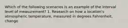 Which of the following scenarios is an example of the interval level of measurement? 1. Research on how a location's atmospheric temperature, measured in degrees Fahrenheit, change