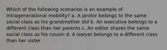 Which of the following scenarios is an example of intragenerational mobility? a. A janitor belongs to the same social class as his grandmother did b. An executive belongs to a different class than her parents c. An editor shares the same social class as his cousin d. A lawyer belongs to a different class than her sister